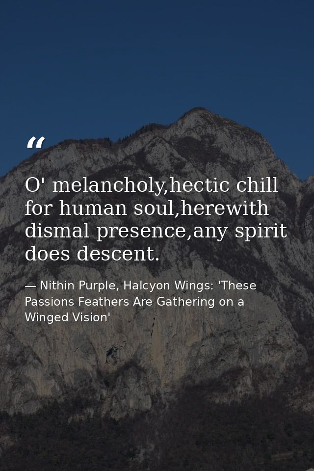 O' melancholy,hectic chill for human soul,herewith dismal presence,any spirit does descent. — Nithin Purple, Halcyon Wings: 'These Passions Feathers Are Gathering on a Winged Vision'