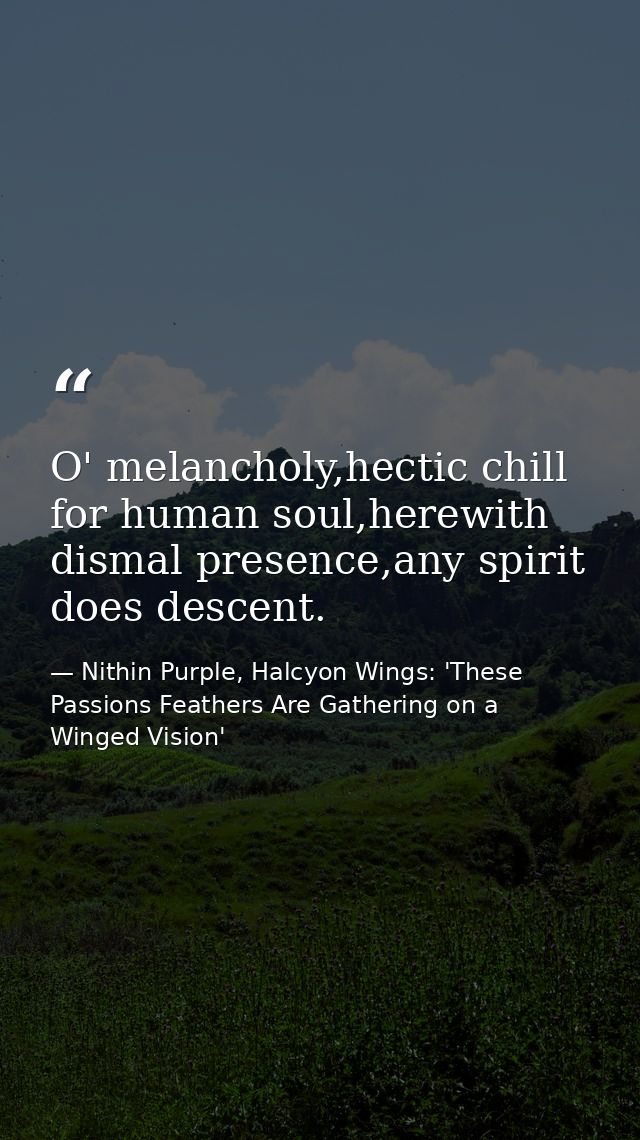 O' melancholy,hectic chill for human soul,herewith dismal presence,any spirit does descent. — Nithin Purple, Halcyon Wings: 'These Passions Feathers Are Gathering on a Winged Vision'
