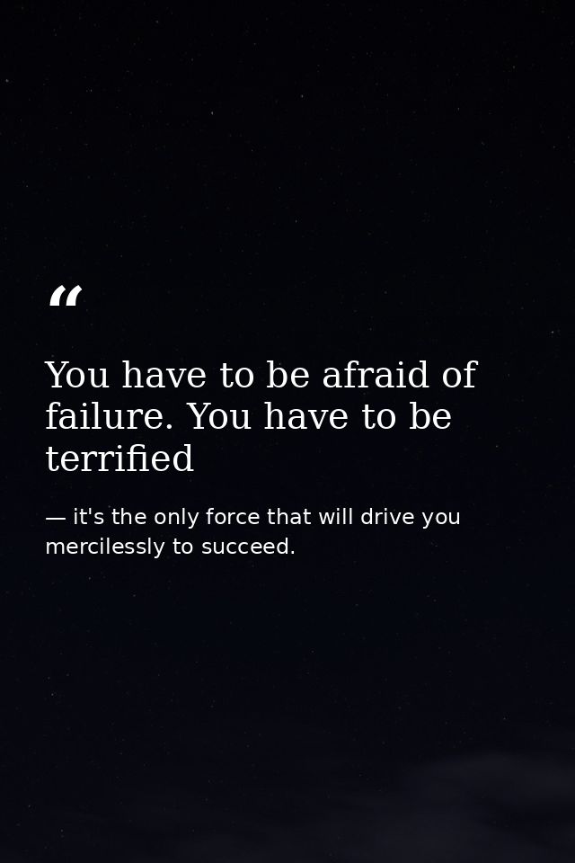 You have to be afraid of failure. You have to be terrified — it's the only force that will drive you mercilessly to succeed.