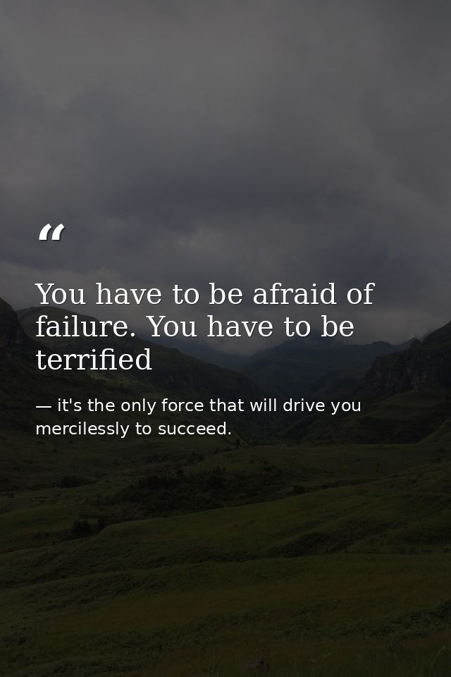 You have to be afraid of failure. You have to be terrified — it's the only force that will drive you mercilessly to succeed.
