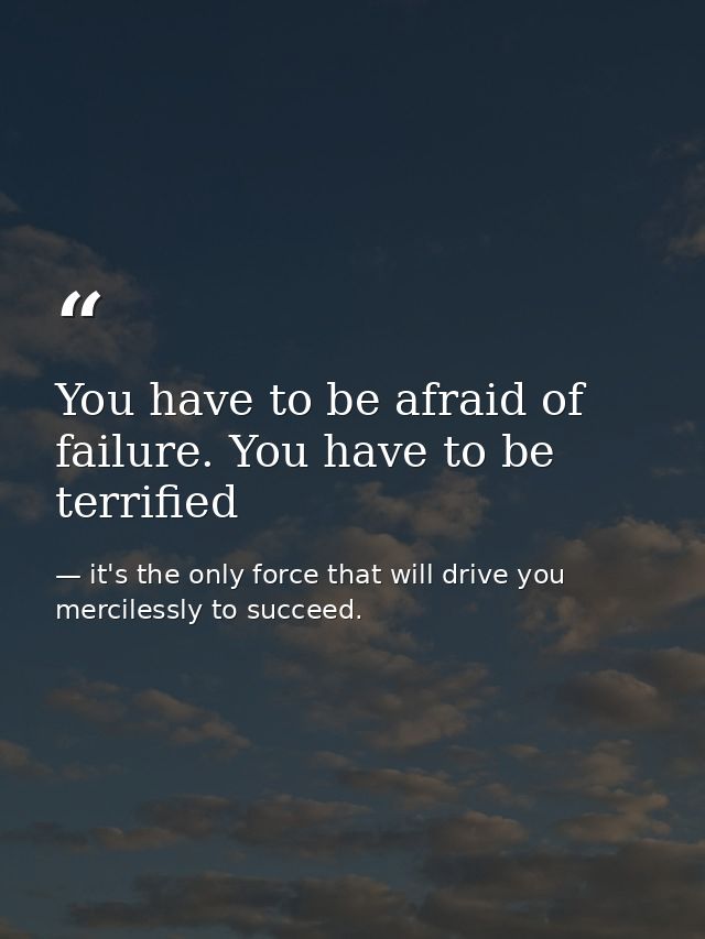 You have to be afraid of failure. You have to be terrified — it's the only force that will drive you mercilessly to succeed.