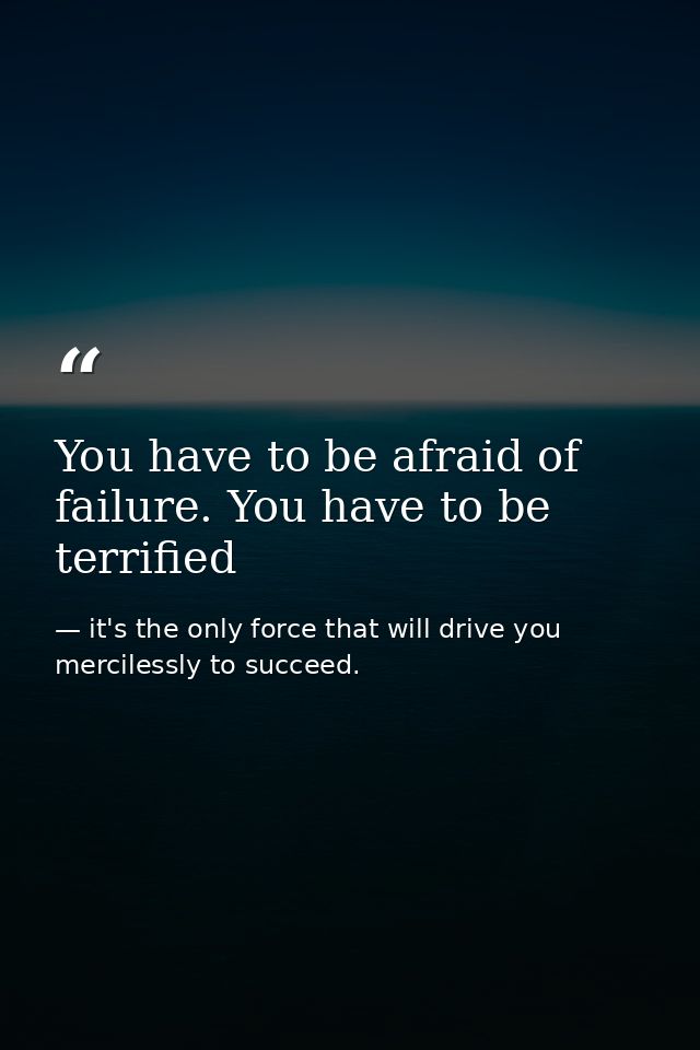 You have to be afraid of failure. You have to be terrified — it's the only force that will drive you mercilessly to succeed.