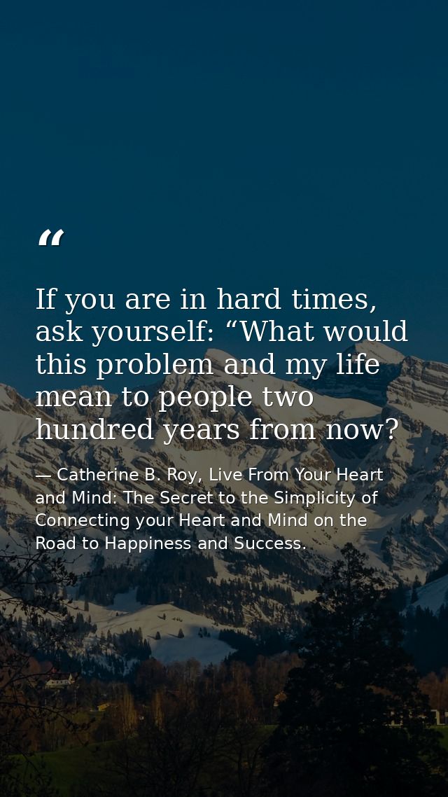 If you are in hard times, ask yourself: “What would this problem and my life mean to people two hundred years from now? — Catherine B. Roy, Live From Your Heart and Mind: The Secret to the Simplicity of Connecting your Heart and Mind on the Road to Happiness and Success.