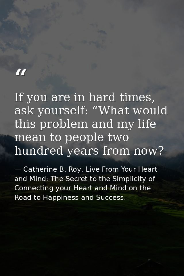 If you are in hard times, ask yourself: “What would this problem and my life mean to people two hundred years from now? — Catherine B. Roy, Live From Your Heart and Mind: The Secret to the Simplicity of Connecting your Heart and Mind on the Road to Happiness and Success.