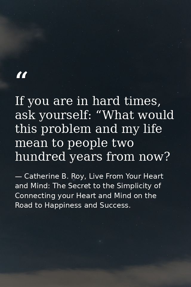 If you are in hard times, ask yourself: “What would this problem and my life mean to people two hundred years from now? — Catherine B. Roy, Live From Your Heart and Mind: The Secret to the Simplicity of Connecting your Heart and Mind on the Road to Happiness and Success.