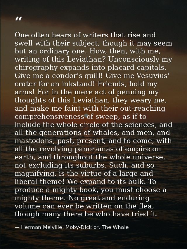 One often hears of writers that rise and swell with their subject, though it may seem but an ordinary one. How, then, wi — Herman Melville, Moby-Dick or, The Whale