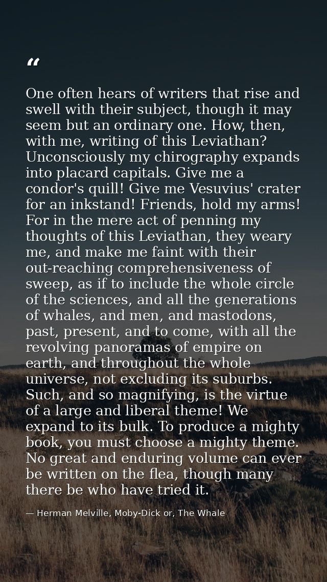 One often hears of writers that rise and swell with their subject, though it may seem but an ordinary one. How, then, wi — Herman Melville, Moby-Dick or, The Whale