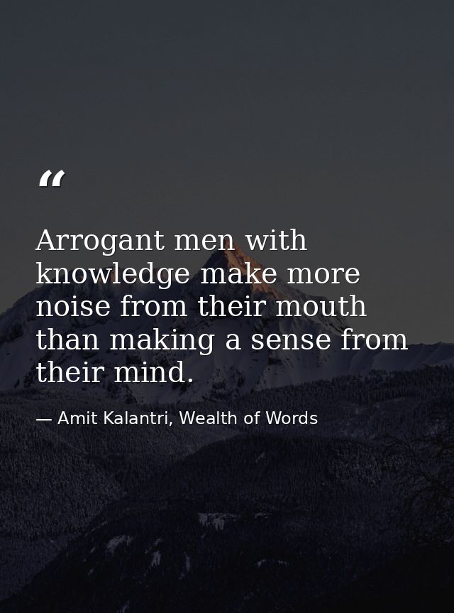 Arrogant men with knowledge make more noise from their mouth than making a sense from their mind. — Amit Kalantri, Wealth of Words