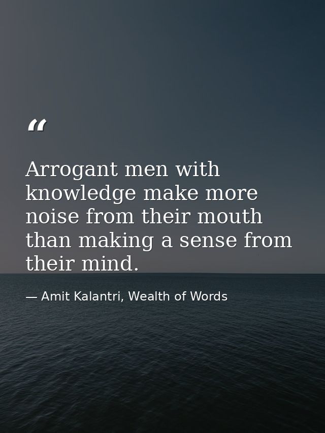 Arrogant men with knowledge make more noise from their mouth than making a sense from their mind. — Amit Kalantri, Wealth of Words