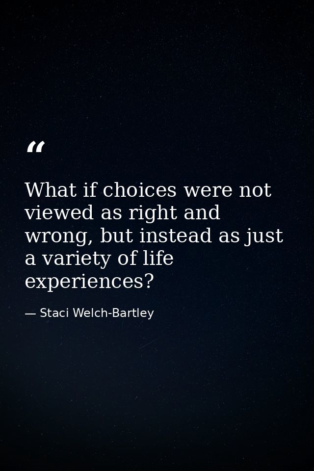 What if choices were not viewed as right and wrong, but instead as just a variety of life experiences? — Staci Welch-Bartley