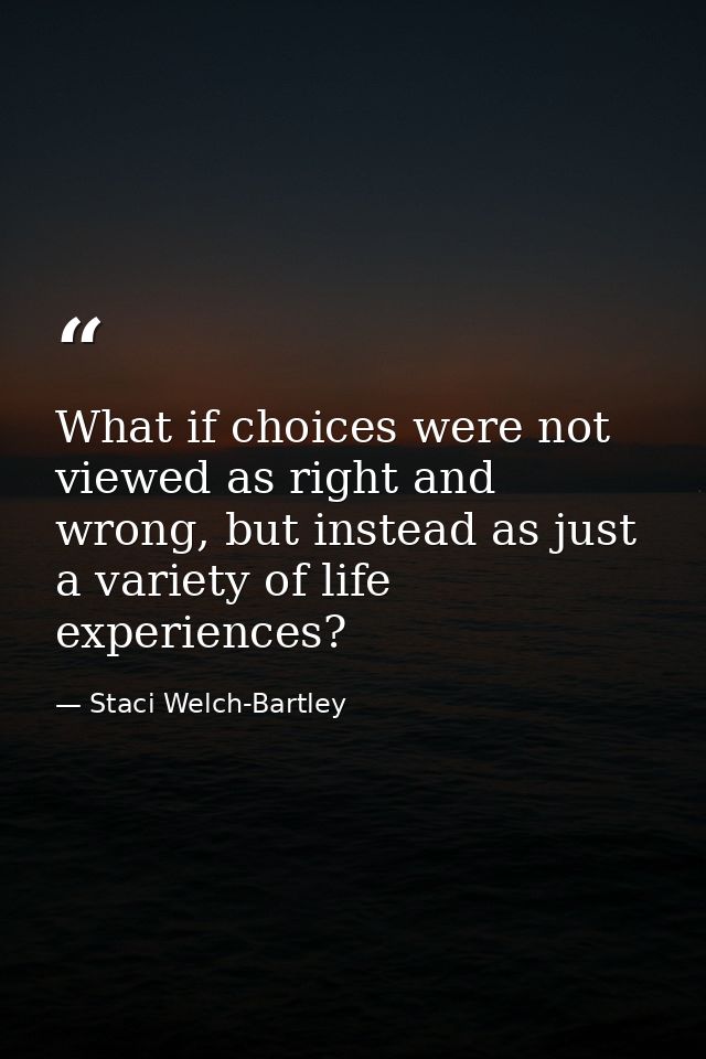 What if choices were not viewed as right and wrong, but instead as just a variety of life experiences? — Staci Welch-Bartley