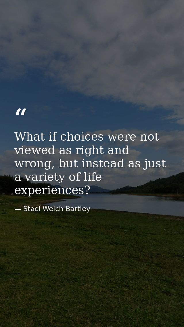What if choices were not viewed as right and wrong, but instead as just a variety of life experiences? — Staci Welch-Bartley