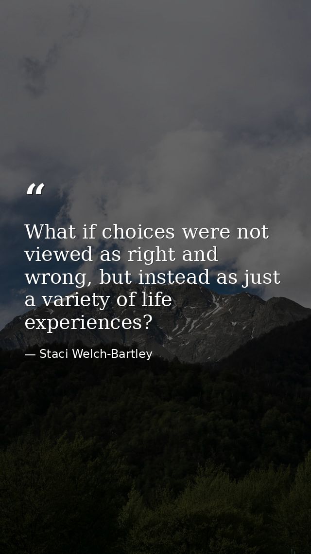 What if choices were not viewed as right and wrong, but instead as just a variety of life experiences? — Staci Welch-Bartley
