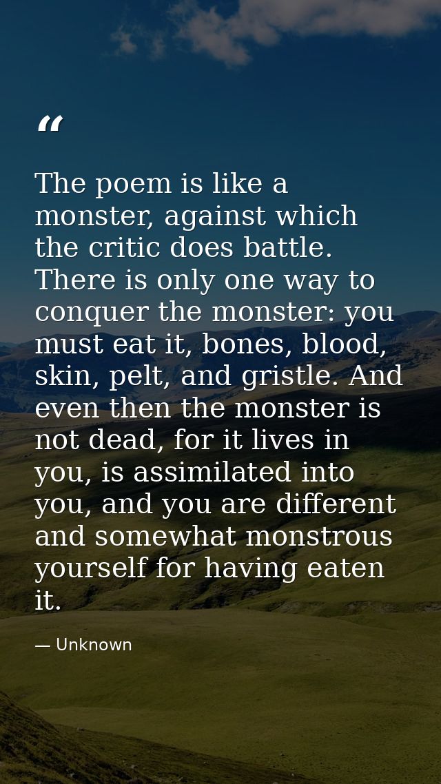 The poem is like a monster, against which the critic does battle. There is only one way to conquer the monster: you must — Unknown
