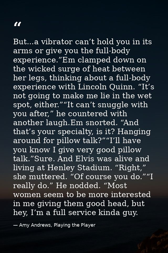 But...a vibrator can’t hold you in its arms or give you the full-body experience.”Em clamped down on the wicked surge of — Amy Andrews, Playing the Player