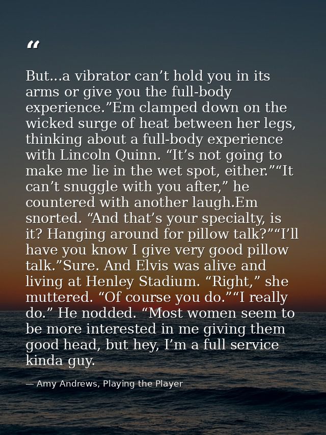 But...a vibrator can’t hold you in its arms or give you the full-body experience.”Em clamped down on the wicked surge of — Amy Andrews, Playing the Player