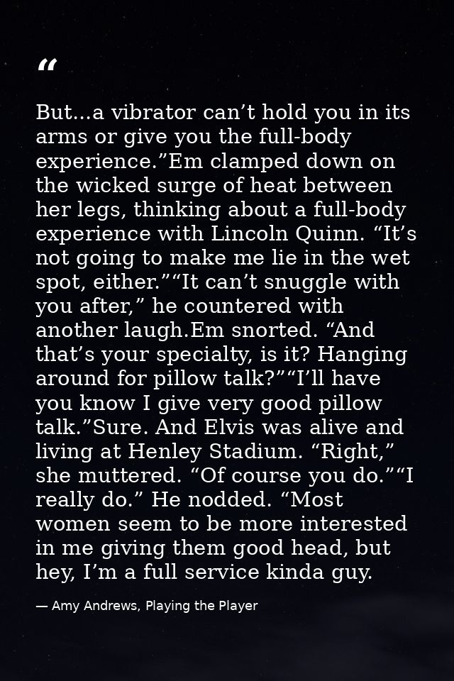 But...a vibrator can’t hold you in its arms or give you the full-body experience.”Em clamped down on the wicked surge of — Amy Andrews, Playing the Player