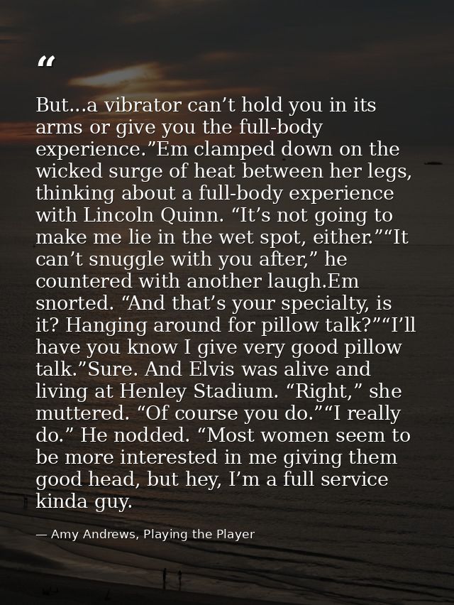 But...a vibrator can’t hold you in its arms or give you the full-body experience.”Em clamped down on the wicked surge of — Amy Andrews, Playing the Player