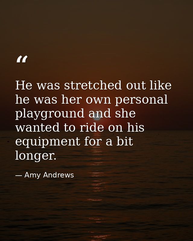 He was stretched out like he was her own personal playground and she wanted to ride on his equipment for a bit longer. — Amy Andrews