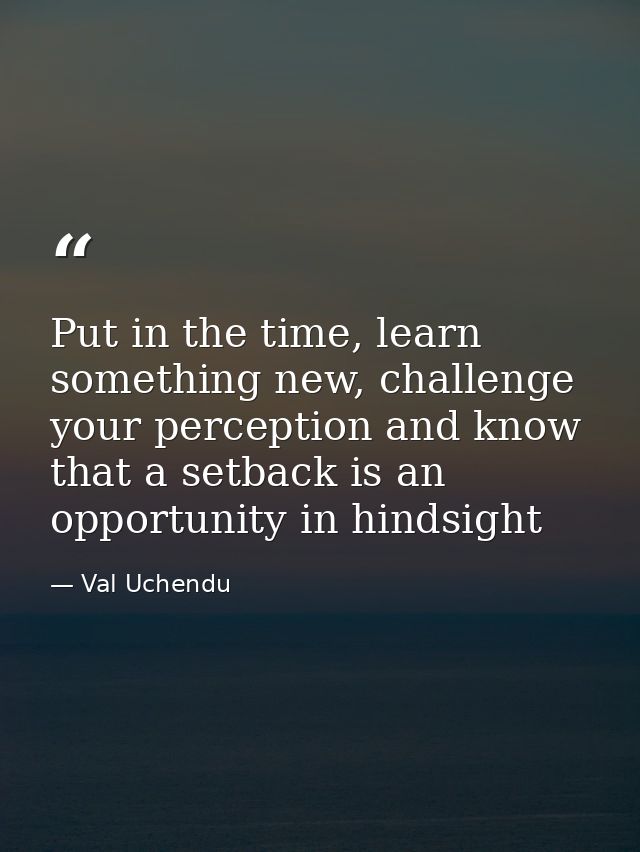 Put in the time, learn something new, challenge your perception and know that a setback is an opportunity in hindsight — Val Uchendu