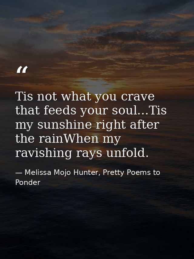 Tis not what you crave that feeds your soul...Tis my sunshine right after the rainWhen my ravishing rays unfold. — Melissa Mojo Hunter, Pretty Poems to Ponder