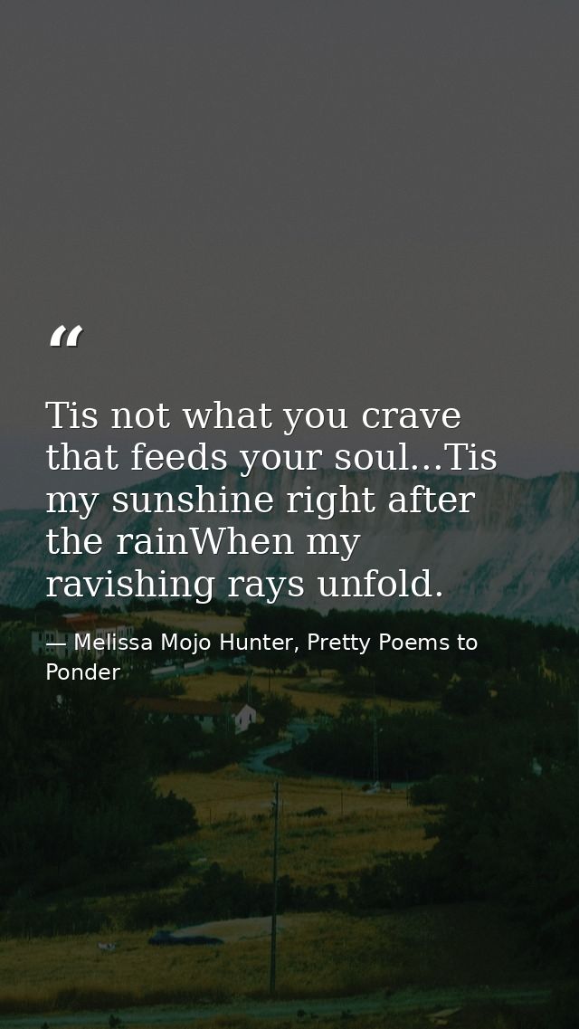Tis not what you crave that feeds your soul...Tis my sunshine right after the rainWhen my ravishing rays unfold. — Melissa Mojo Hunter, Pretty Poems to Ponder