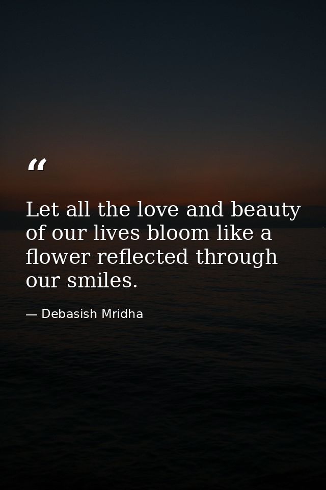 Let all the love and beauty of our lives bloom like a flower reflected through our smiles. — Debasish Mridha