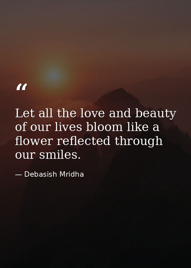 Let all the love and beauty of our lives bloom like a flower reflected through our smiles. — Debasish Mridha