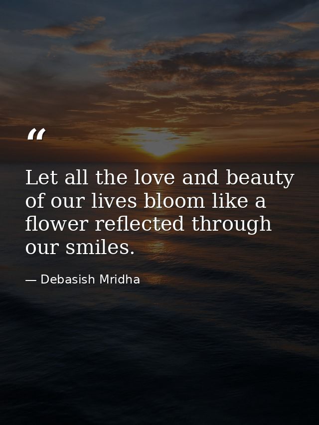 Let all the love and beauty of our lives bloom like a flower reflected through our smiles. — Debasish Mridha