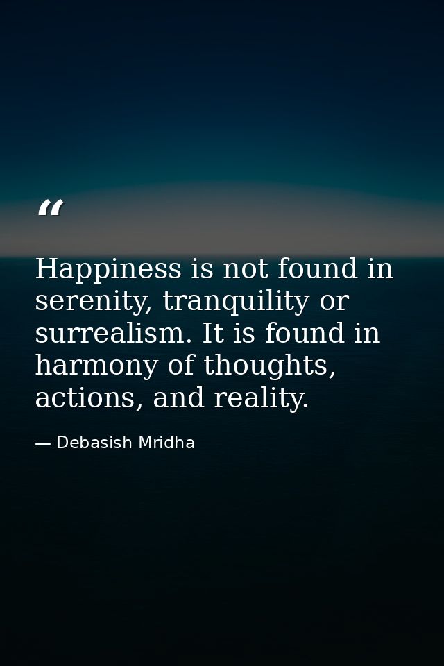Happiness is not found in serenity, tranquility or surrealism. It is found in harmony of thoughts, actions, and reality. — Debasish Mridha