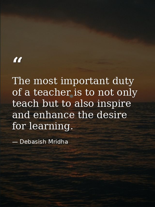 The most important duty of a teacher is to not only teach but to also inspire and enhance the desire for learning. — Debasish Mridha