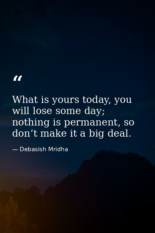 What is yours today, you will lose some day; nothing is permanent, so don’t make it a big deal. — Debasish Mridha