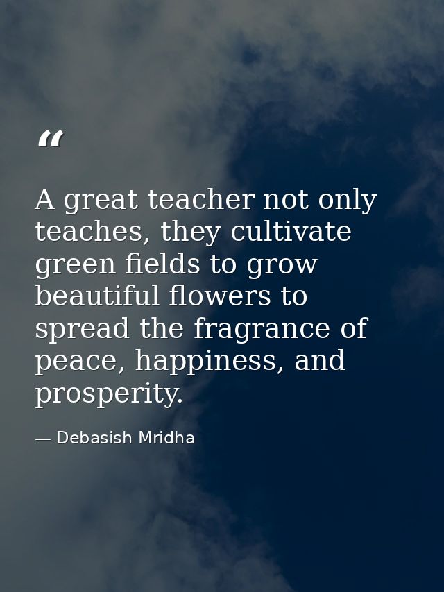 A great teacher not only teaches, they cultivate green fields to grow beautiful flowers to spread the fragrance of peace — Debasish Mridha
