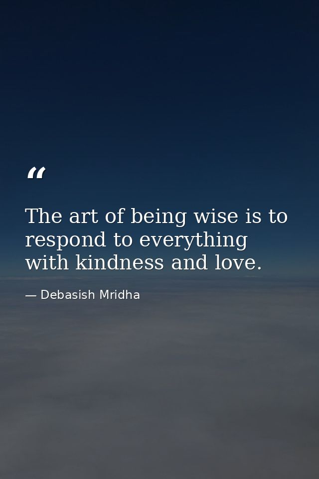 The art of being wise is to respond to everything with kindness and love. — Debasish Mridha