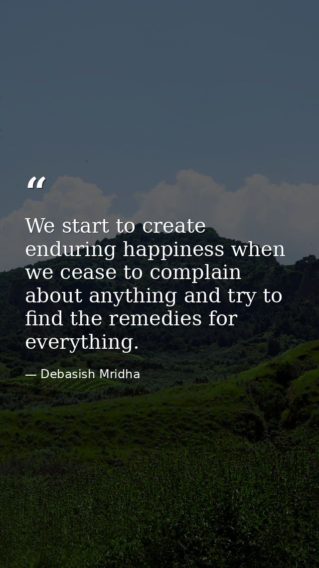 We start to create enduring happiness when we cease to complain about anything and try to find the remedies for everythi — Debasish Mridha