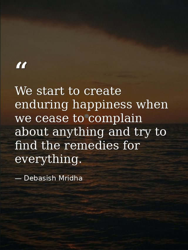 We start to create enduring happiness when we cease to complain about anything and try to find the remedies for everythi — Debasish Mridha