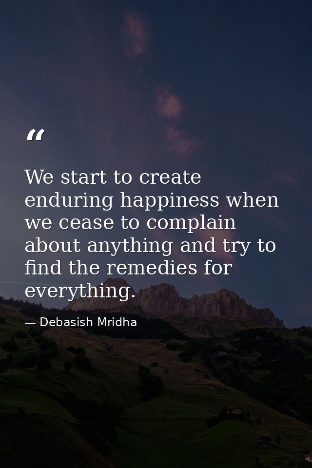 We start to create enduring happiness when we cease to complain about anything and try to find the remedies for everythi — Debasish Mridha