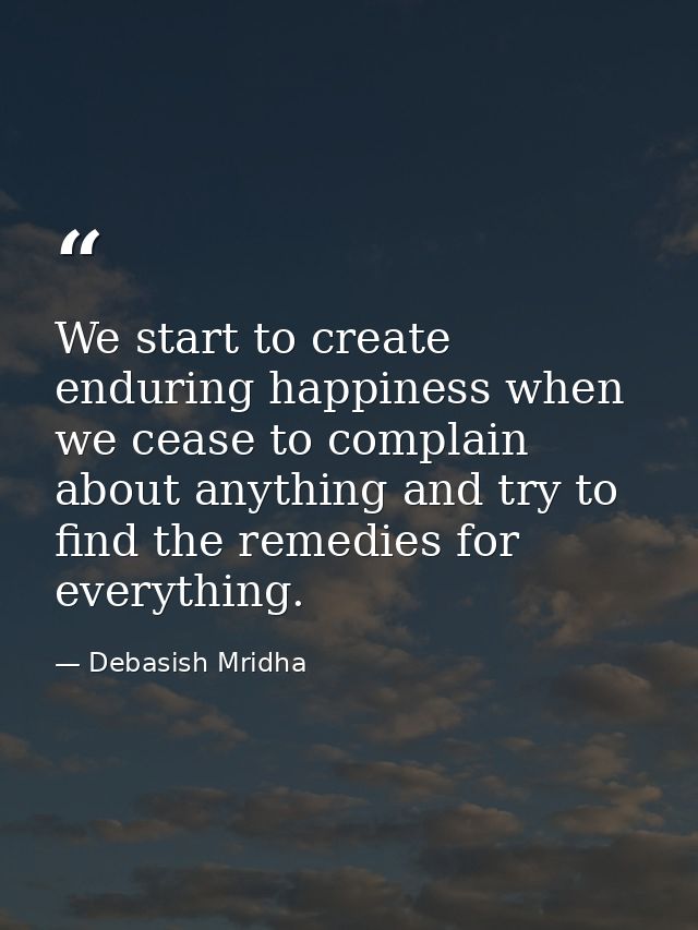 We start to create enduring happiness when we cease to complain about anything and try to find the remedies for everythi — Debasish Mridha