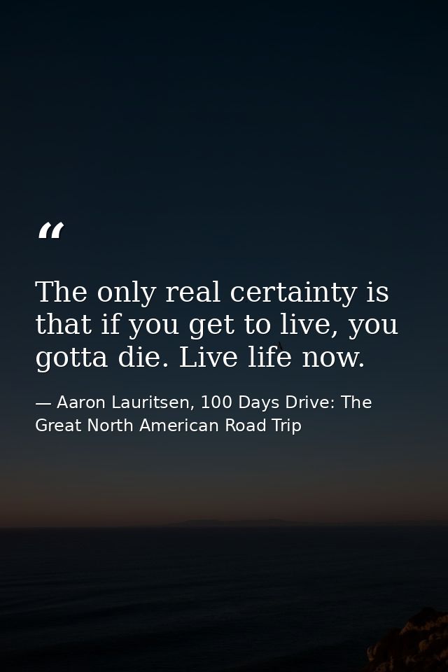 The only real certainty is that if you get to live, you gotta die. Live life now. — Aaron Lauritsen, 100 Days Drive: The Great North American Road Trip