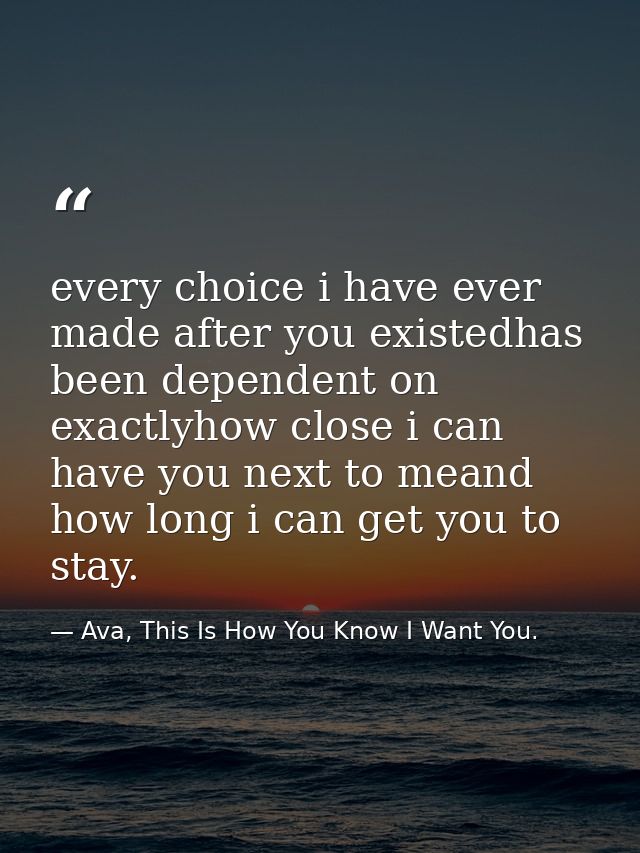 every choice i have ever made after you existedhas been dependent on exactlyhow close i can have you next to meand how l — Ava, This Is How You Know I Want You.