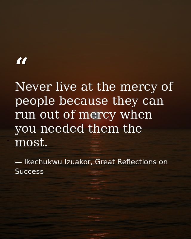 Never live at the mercy of people because they can run out of mercy when you needed them the most. — Ikechukwu Izuakor, Great Reflections on Success