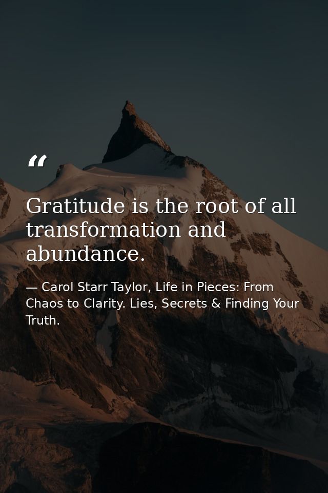 Gratitude is the root of all transformation and abundance. — Carol Starr Taylor, Life in Pieces: From Chaos to Clarity. Lies, Secrets & Finding Your Truth.