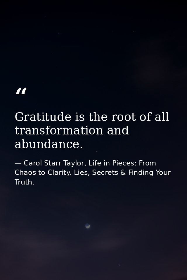 Gratitude is the root of all transformation and abundance. — Carol Starr Taylor, Life in Pieces: From Chaos to Clarity. Lies, Secrets & Finding Your Truth.
