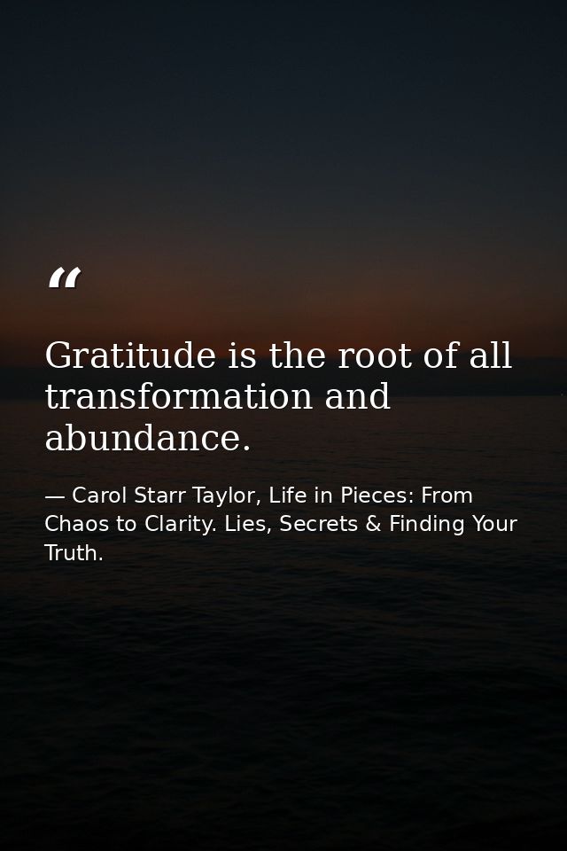 Gratitude is the root of all transformation and abundance. — Carol Starr Taylor, Life in Pieces: From Chaos to Clarity. Lies, Secrets & Finding Your Truth.