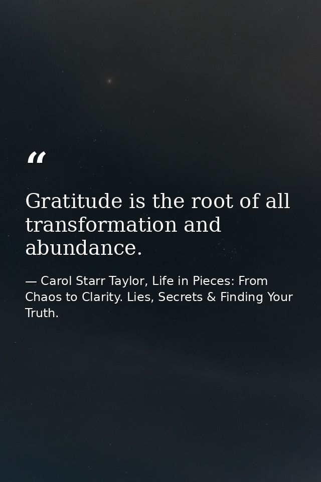 Gratitude is the root of all transformation and abundance. — Carol Starr Taylor, Life in Pieces: From Chaos to Clarity. Lies, Secrets & Finding Your Truth.
