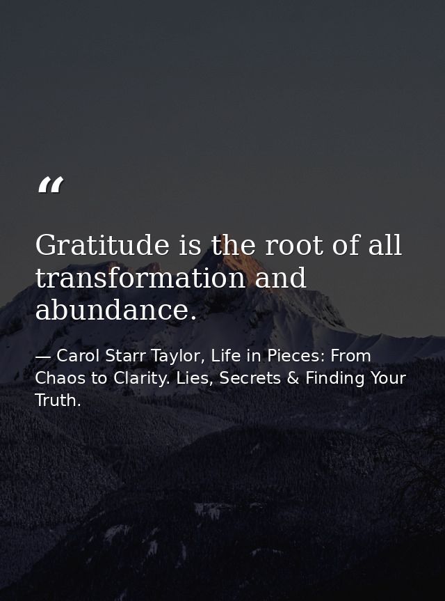 Gratitude is the root of all transformation and abundance. — Carol Starr Taylor, Life in Pieces: From Chaos to Clarity. Lies, Secrets & Finding Your Truth.