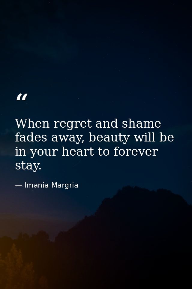 When regret and shame fades away, beauty will be in your heart to forever stay. — Imania Margria