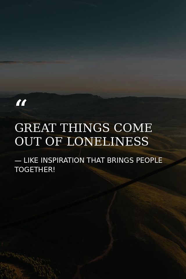 GREAT THINGS COME OUT OF LONELINESS — LIKE INSPIRATION THAT BRINGS PEOPLE TOGETHER!