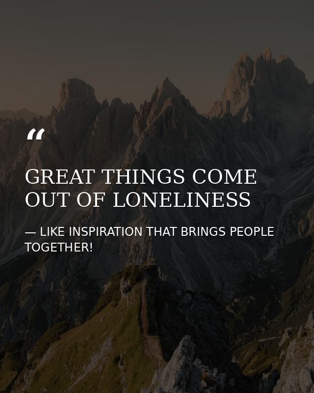 GREAT THINGS COME OUT OF LONELINESS — LIKE INSPIRATION THAT BRINGS PEOPLE TOGETHER!
