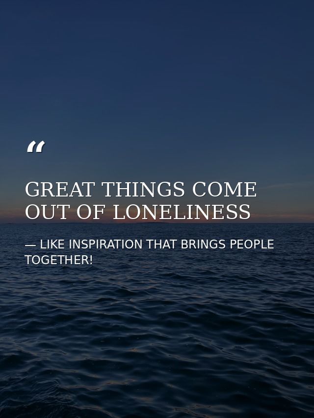 GREAT THINGS COME OUT OF LONELINESS — LIKE INSPIRATION THAT BRINGS PEOPLE TOGETHER!